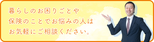 暮らしのお困り毎や保険のことでお悩みの人はお気軽にご相談ください。